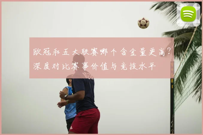 欧冠和五大联赛哪个含金量更高？深度对比赛事价值与竞技水平