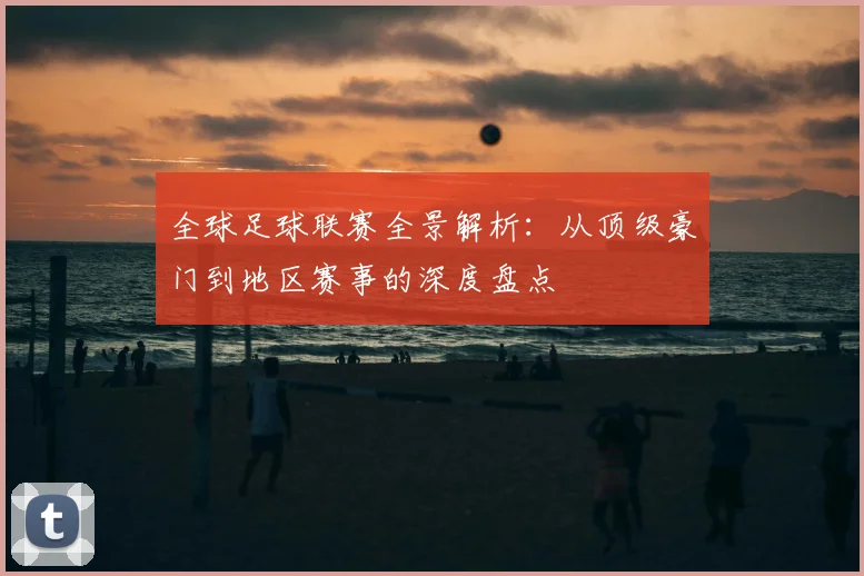 全球足球联赛全景解析：从顶级豪门到地区赛事的深度盘点