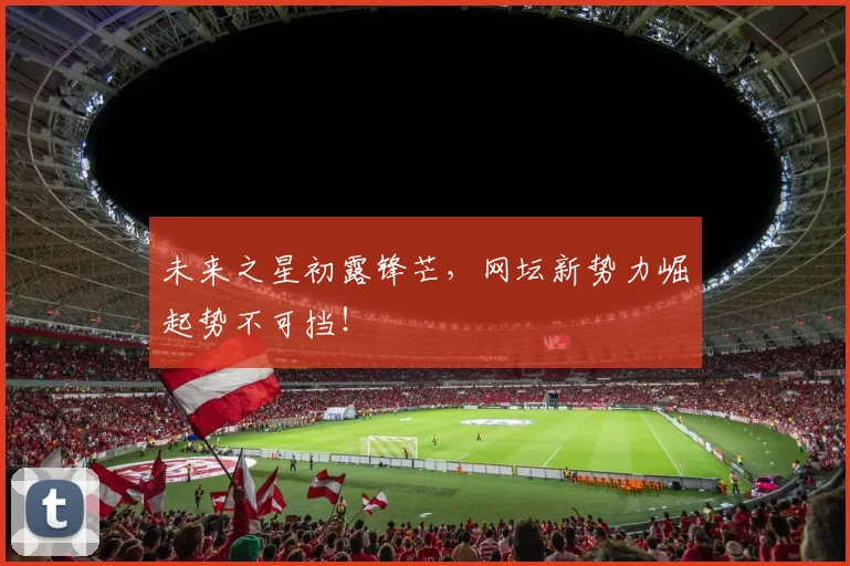 未来之星初露锋芒，网坛新势力崛起势不可挡！