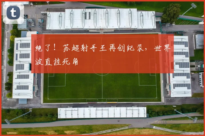 绝了！苏超射手王再创纪录，世界波直挂死角