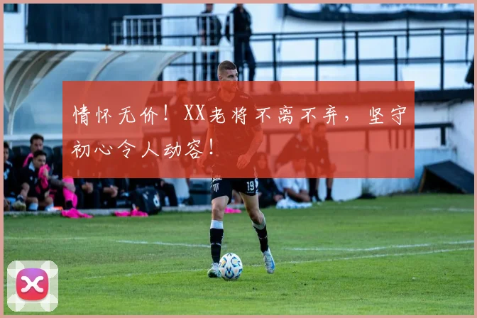 情怀无价！XX老将不离不弃，坚守初心令人动容！