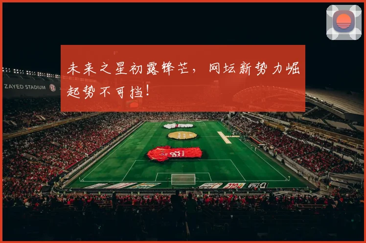 未来之星初露锋芒,网坛新势力崛起势不可挡!