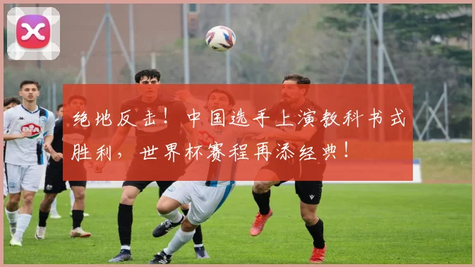 绝地反击!中国选手上演教科书式胜利,世界杯赛程再添经典!