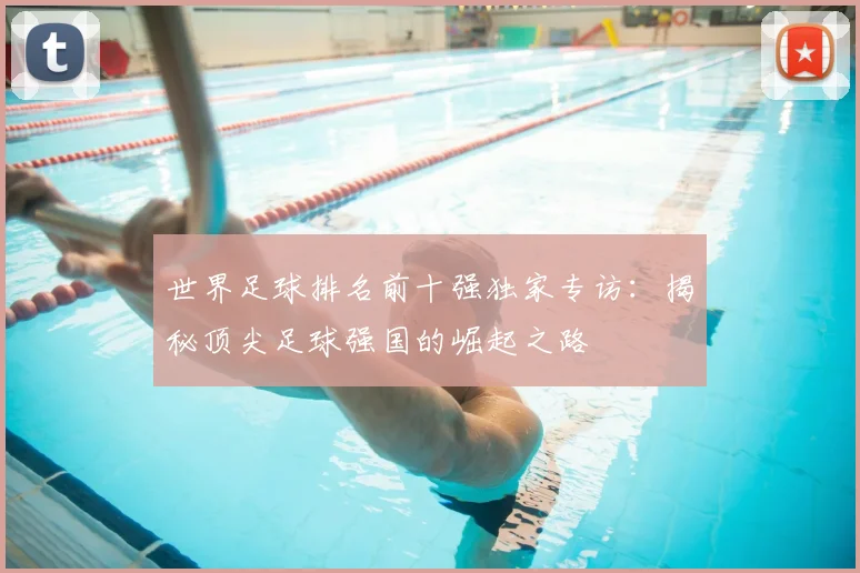 世界足球排名前十强独家专访：揭秘顶尖足球强国的崛起之路