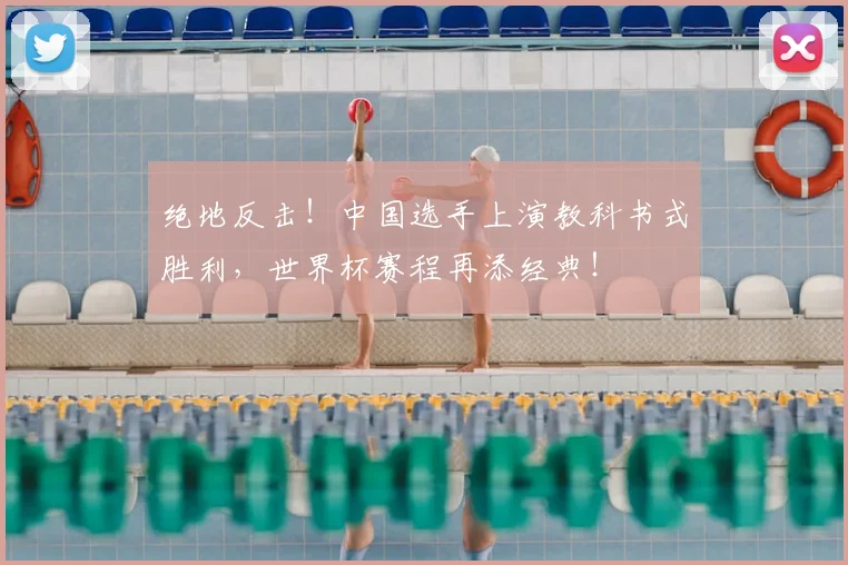 绝地反击！中国选手上演教科书式胜利，世界杯赛程再添经典！