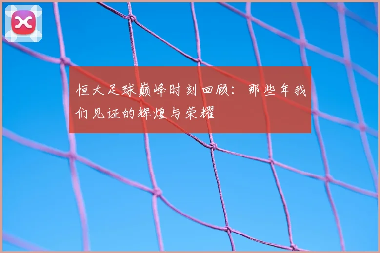 恒大足球巅峰时刻回顾:那些年我们见证的辉煌与荣耀