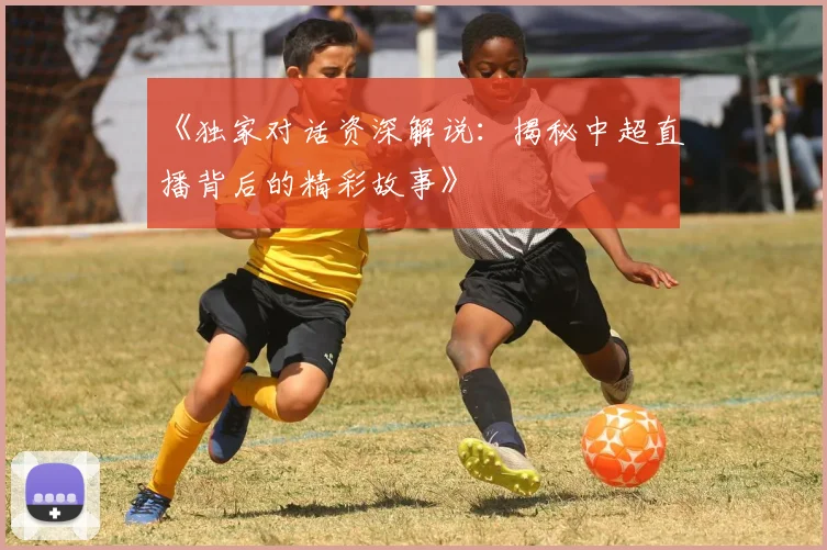 《独家对话资深解说:揭秘中超直播背后的精彩故事》